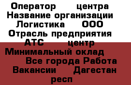 Оператор Call-центра › Название организации ­ Логистика365, ООО › Отрасль предприятия ­ АТС, call-центр › Минимальный оклад ­ 15 000 - Все города Работа » Вакансии   . Дагестан респ.